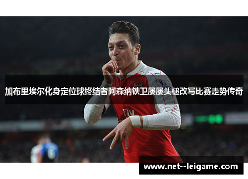 加布里埃尔化身定位球终结者阿森纳铁卫屡屡头槌改写比赛走势传奇